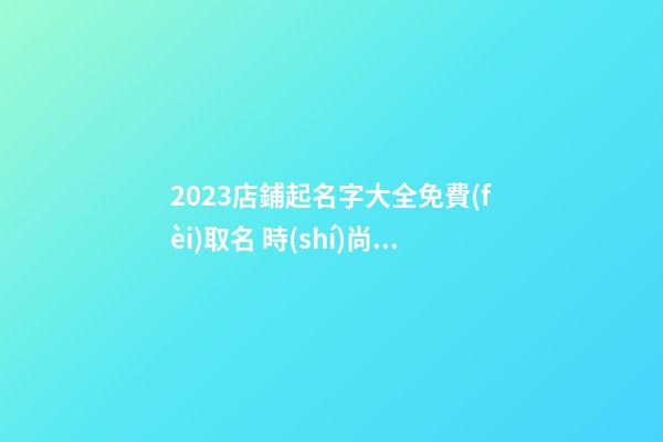 2023店鋪起名字大全免費(fèi)取名 時(shí)尚旺財(cái)商鋪名稱精選,起名之家-第1張-店鋪起名-玄機(jī)派